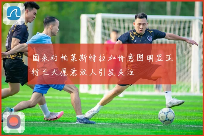 国米对帕莱斯特拉加价意图明显亚特兰大愿意放人引发关注