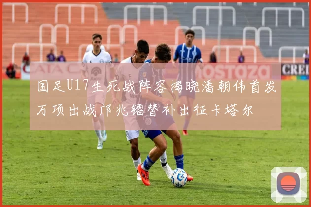 国足U17生死战阵容揭晓潘朝伟首发万项出战邝兆镭替补出征卡塔尔