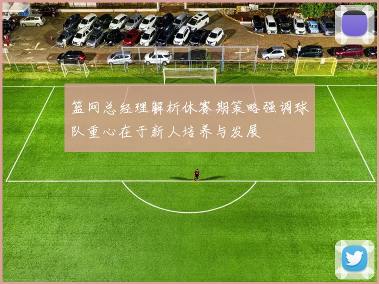 篮网总经理解析休赛期策略强调球队重心在于新人培养与发展