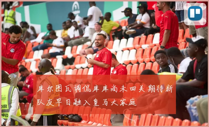 库尔图瓦调侃库库尚未回关期待新队友早日融入皇马大家庭