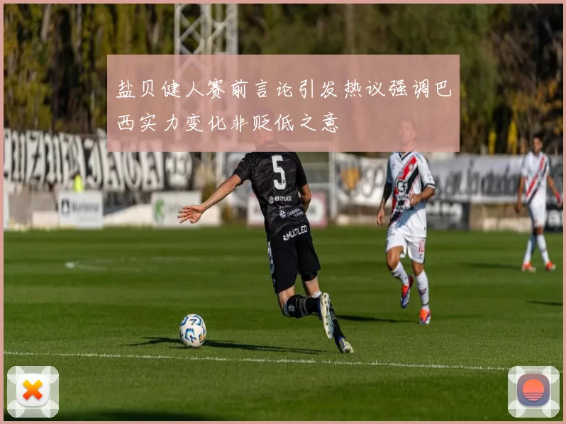 盐贝健人赛前言论引发热议强调巴西实力变化非贬低之意