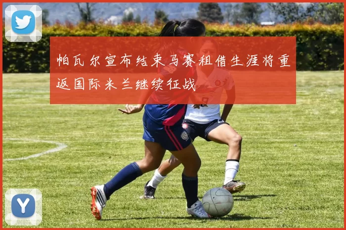 帕瓦尔宣布结束马赛租借生涯将重返国际米兰继续征战
