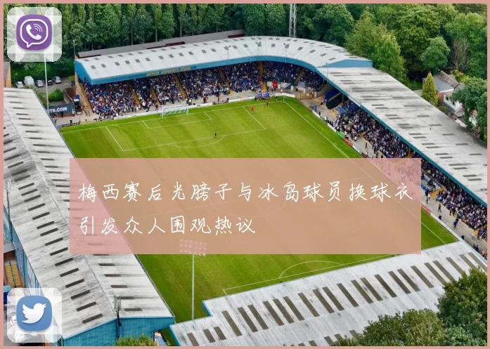 梅西赛后光膀子与冰岛球员换球衣引发众人围观热议