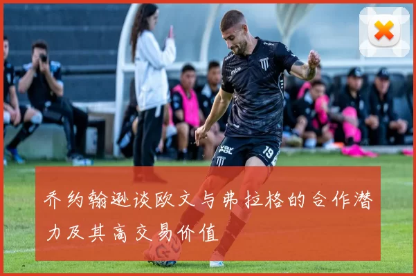 乔约翰逊谈欧文与弗拉格的合作潜力及其高交易价值