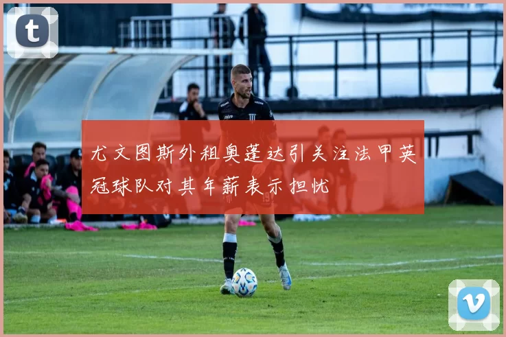 尤文图斯外租奥蓬达引关注法甲英冠球队对其年薪表示担忧