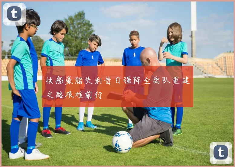 快船豪赌失利昔日强阵全离队重建之路艰难前行