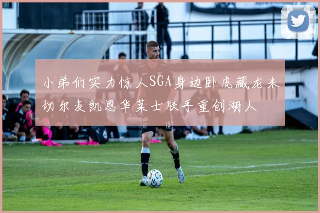 小弟们实力惊人SGA身边卧虎藏龙米切尔麦凯恩华莱士联手重创湖人