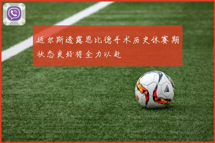 迈尔斯透露恩比德手术历史休赛期状态良好将全力以赴
