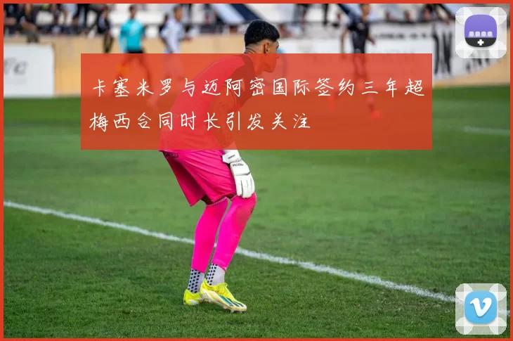 卡塞米罗与迈阿密国际签约三年超梅西合同时长引发关注