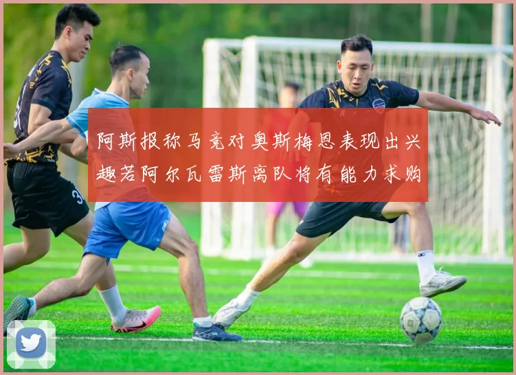 阿斯报称马竞对奥斯梅恩表现出兴趣若阿尔瓦雷斯离队将有能力求购