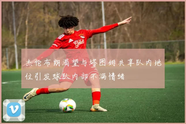 杰伦布朗渴望与塔图姆共享队内地位引发球队内部不满情绪