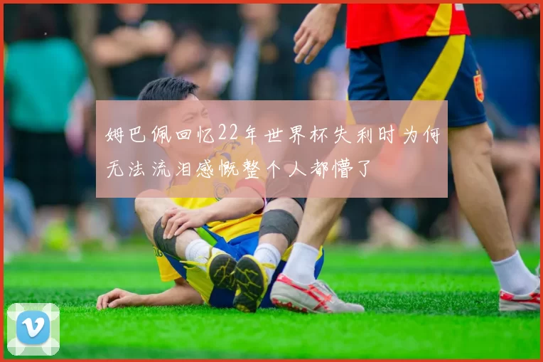 姆巴佩回忆22年世界杯失利时为何无法流泪感慨整个人都懵了