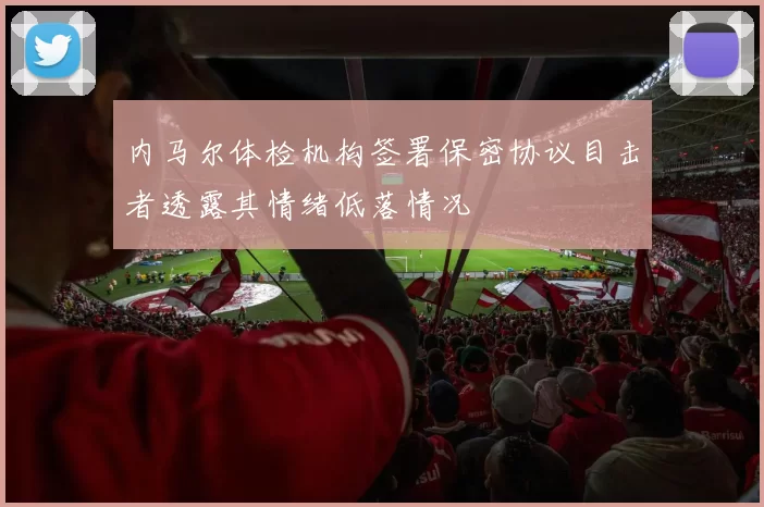 内马尔体检机构签署保密协议目击者透露其情绪低落情况