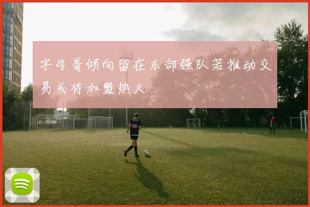 字母哥倾向留在东部强队若推动交易或将加盟热火