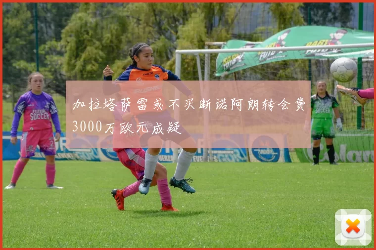 加拉塔萨雷或不买断诺阿朗转会费3000万欧元成疑