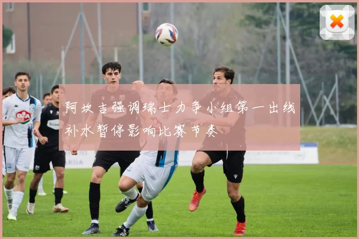 阿坎吉强调瑞士力争小组第一出线补水暂停影响比赛节奏