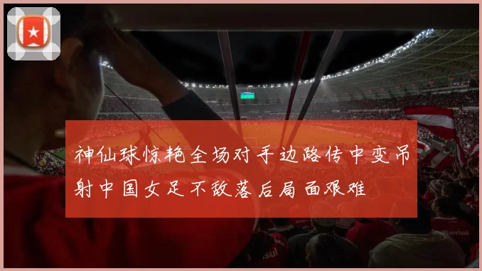 神仙球惊艳全场对手边路传中变吊射中国女足不敌落后局面艰难