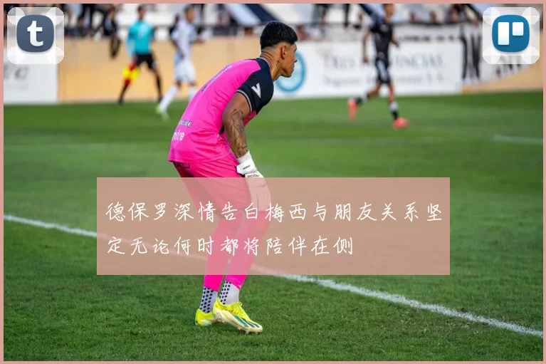 德保罗深情告白梅西与朋友关系坚定无论何时都将陪伴在侧