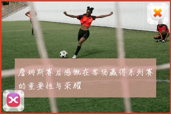 詹姆斯赛后感慨在客场赢得系列赛的重要性与荣耀