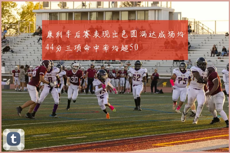 康利季后赛表现出色圆满达成场均44分三项命中率均超50