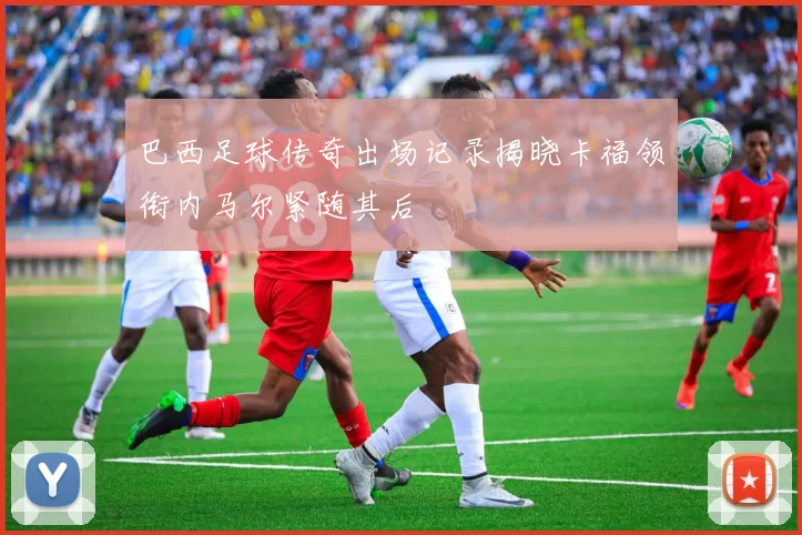 巴西足球传奇出场记录揭晓卡福领衔内马尔紧随其后