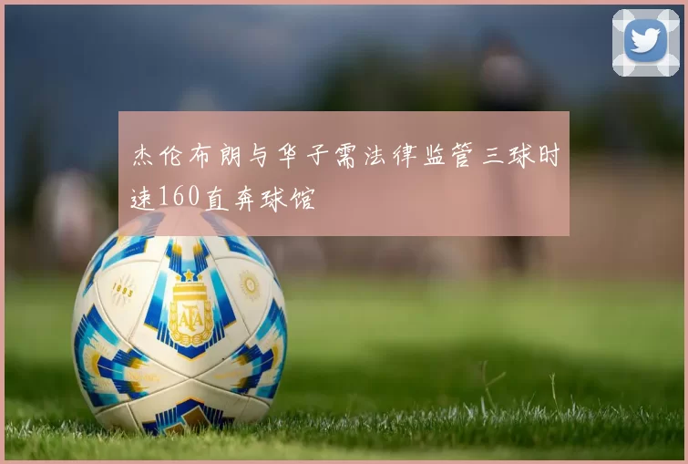 杰伦布朗与华子需法律监管三球时速160直奔球馆