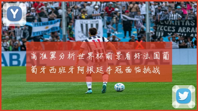 高准翼分析世界杯前景看好法国葡萄牙西班牙阿根廷夺冠面临挑战
