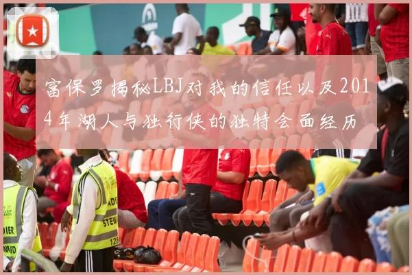 富保罗揭秘LBJ对我的信任以及2014年湖人与独行侠的独特会面经历