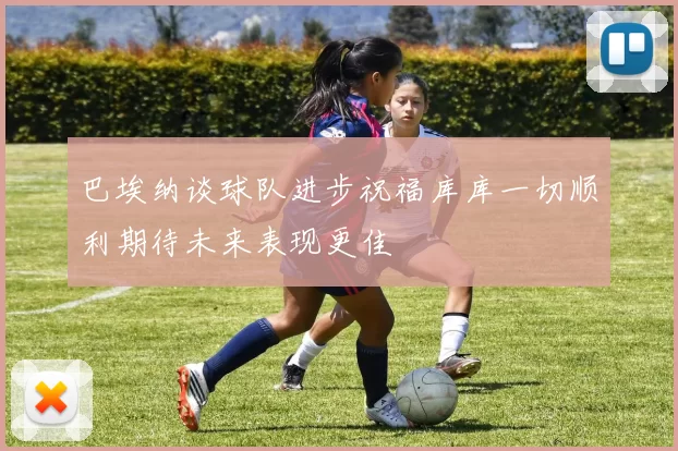 巴埃纳谈球队进步祝福库库一切顺利期待未来表现更佳