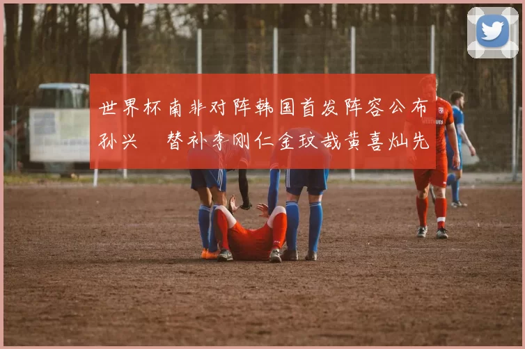 世界杯南非对阵韩国首发阵容公布孙兴慜替补李刚仁金玟哉黄喜灿先发