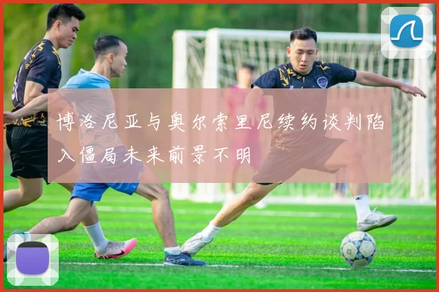 博洛尼亚与奥尔索里尼续约谈判陷入僵局未来前景不明