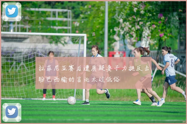 拉菲尼亚赛后遭质疑妻子力挺反击盼巴西输的言论太过低俗