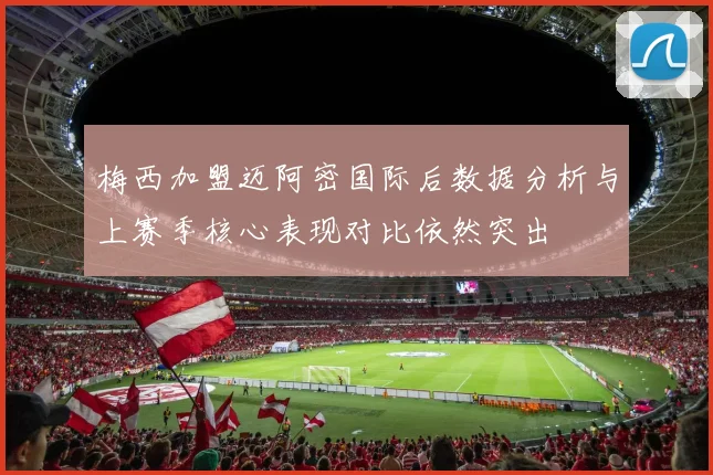 梅西加盟迈阿密国际后数据分析与上赛季核心表现对比依然突出